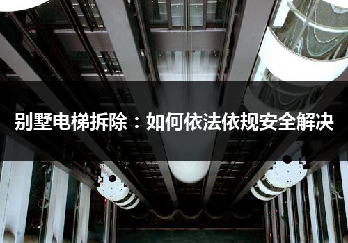 别墅电梯拆除：如何依法依规安全解决