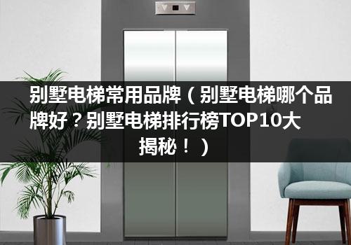 别墅电梯常用品牌（别墅电梯哪个品牌好？别墅电梯排行榜TOP10大揭秘！）