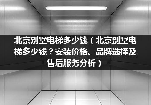 北京别墅电梯多少钱（北京别墅电梯多少钱？安装价格、品牌选择及售后服务分析）