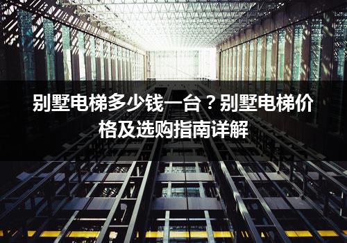 别墅电梯多少钱一台？别墅电梯价格及选购指南详解